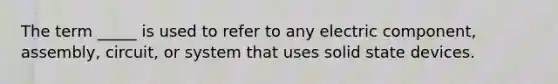 The term _____ is used to refer to any electric component, assembly, circuit, or system that uses solid state devices.