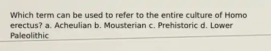 Which term can be used to refer to the entire culture of Homo erectus? a. Acheulian b. Mousterian c. Prehistoric d. Lower Paleolithic