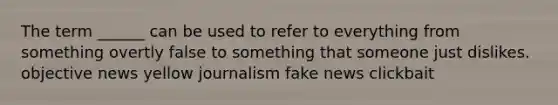 The term ______ can be used to refer to everything from something overtly false to something that someone just dislikes. objective news yellow journalism fake news clickbait