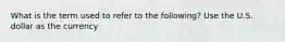 What is the term used to refer to the following? Use the U.S. dollar as the currency