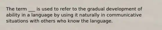 The term ___ is used to refer to the gradual development of ability in a language by using it naturally in communicative situations with others who know the language.