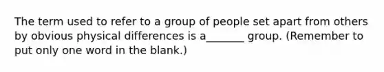 The term used to refer to a group of people set apart from others by obvious physical differences is a_______ group. (Remember to put only one word in the blank.)