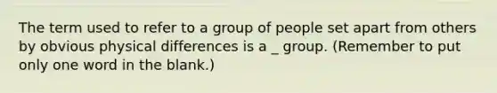 The term used to refer to a group of people set apart from others by obvious physical differences is a _ group. (Remember to put only one word in the blank.)