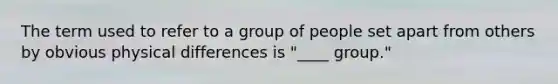 The term used to refer to a group of people set apart from others by obvious physical differences is "____ group."