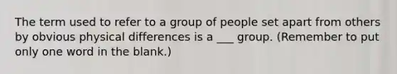 The term used to refer to a group of people set apart from others by obvious physical differences is a ___ group. (Remember to put only one word in the blank.)