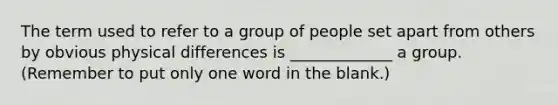 The term used to refer to a group of people set apart from others by obvious physical differences is _____________ a group. (Remember to put only one word in the blank.)