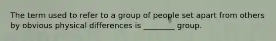 The term used to refer to a group of people set apart from others by obvious physical differences is ________ group.