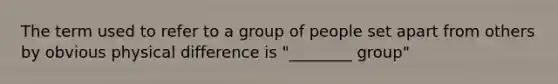 The term used to refer to a group of people set apart from others by obvious physical difference is "________ group"