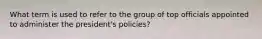 What term is used to refer to the group of top officials appointed to administer the president's policies?