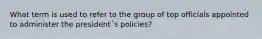 What term is used to refer to the group of top officials appointed to administer the president´s policies?