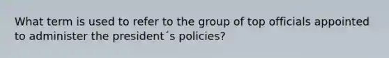 What term is used to refer to the group of top officials appointed to administer the president´s policies?