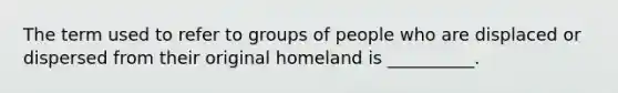 The term used to refer to groups of people who are displaced or dispersed from their original homeland is __________.