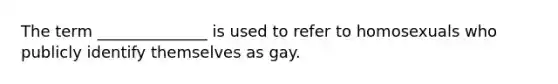 The term ______________ is used to refer to homosexuals who publicly identify themselves as gay.