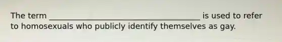 The term ______________________________________ is used to refer to homosexuals who publicly identify themselves as gay.