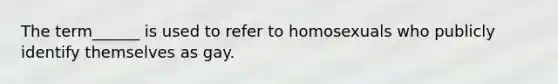 The term______ is used to refer to homosexuals who publicly identify themselves as gay.