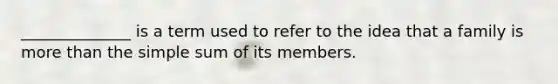 ______________ is a term used to refer to the idea that a family is more than the simple sum of its members.