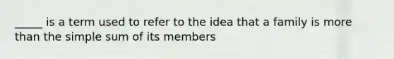 _____ is a term used to refer to the idea that a family is more than the simple sum of its members