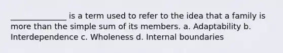 ______________ is a term used to refer to the idea that a family is more than the simple sum of its members. a. Adaptability b. Interdependence c. Wholeness d. Internal boundaries