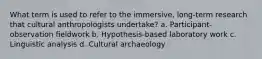 What term is used to refer to the immersive, long-term research that cultural anthropologists undertake? a. Participant-observation fieldwork b. Hypothesis-based laboratory work c. Linguistic analysis d. Cultural archaeology