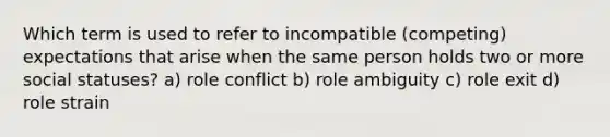 Which term is used to refer to incompatible (competing) expectations that arise when the same person holds two or more social statuses? a) role conflict b) role ambiguity c) role exit d) role strain