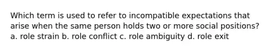 Which term is used to refer to incompatible expectations that arise when the same person holds two or more social positions? a. role strain b. role conflict c. role ambiguity d. role exit