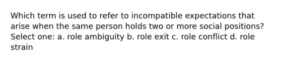 Which term is used to refer to incompatible expectations that arise when the same person holds two or more social positions? Select one: a. role ambiguity b. role exit c. role conflict d. role strain