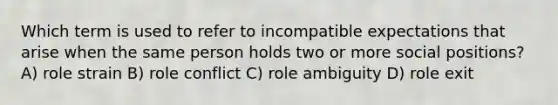 Which term is used to refer to incompatible expectations that arise when the same person holds two or more social positions? A) role strain B) role conflict C) role ambiguity D) role exit