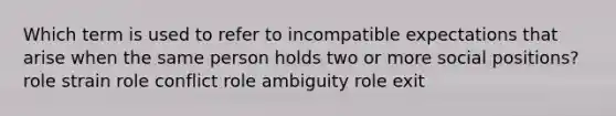 Which term is used to refer to incompatible expectations that arise when the same person holds two or more social positions? role strain role conflict role ambiguity role exit