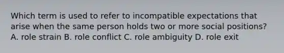 Which term is used to refer to incompatible expectations that arise when the same person holds two or more social positions? A. role strain B. role conflict C. role ambiguity D. role exit