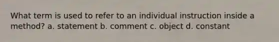 What term is used to refer to an individual instruction inside a method? a. statement b. comment c. object d. constant