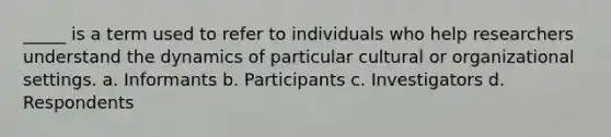 _____ is a term used to refer to individuals who help researchers understand the dynamics of particular cultural or organizational settings. a. Informants b. Participants c. Investigators d. Respondents