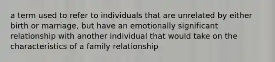 a term used to refer to individuals that are unrelated by either birth or marriage, but have an emotionally significant relationship with another individual that would take on the characteristics of a family relationship