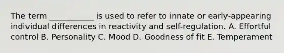 The term ___________ is used to refer to innate or early-appearing individual differences in reactivity and self-regulation. A. Effortful control B. Personality C. Mood D. Goodness of fit E. Temperament