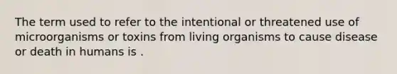 The term used to refer to the intentional or threatened use of microorganisms or toxins from living organisms to cause disease or death in humans is .