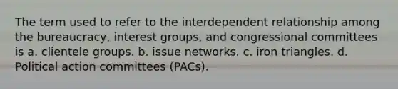 The term used to refer to the interdependent relationship among the bureaucracy, interest groups, and congressional committees is a. clientele groups. b. issue networks. c. iron triangles. d. Political action committees (PACs).