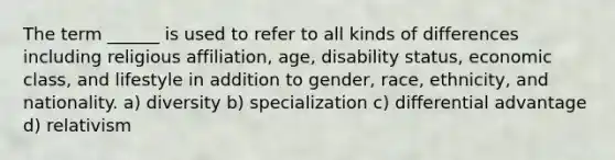 The term ______ is used to refer to all kinds of differences including religious affiliation, age, disability status, economic class, and lifestyle in addition to gender, race, ethnicity, and nationality. a) diversity b) specialization c) differential advantage d) relativism