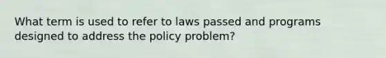 What term is used to refer to laws passed and programs designed to address the policy problem?