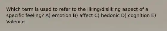 Which term is used to refer to the liking/disliking aspect of a specific feeling? A) emotion B) affect C) hedonic D) cognition E) Valence