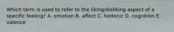 Which term is used to refer to the liking/disliking aspect of a specific feeling? A. emotion B. affect C. hedonic D. cognition E. valence