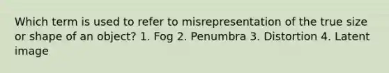 Which term is used to refer to misrepresentation of the true size or shape of an object? 1. Fog 2. Penumbra 3. Distortion 4. Latent image