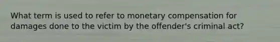 What term is used to refer to monetary compensation for damages done to the victim by the offender's criminal act?