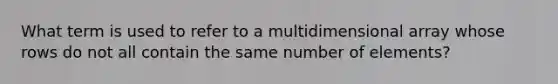 What term is used to refer to a multidimensional array whose rows do not all contain the same number of elements?