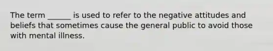 The term ______ is used to refer to the negative attitudes and beliefs that sometimes cause the general public to avoid those with mental illness.