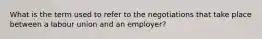 What is the term used to refer to the negotiations that take place between a labour union and an employer?