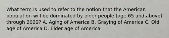 What term is used to refer to the notion that the American population will be dominated by older people (age 65 and above) through 2029? A. Aging of America B. Graying of America C. Old age of America D. Elder age of America