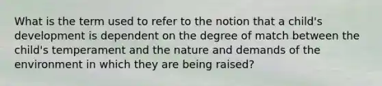 What is the term used to refer to the notion that a child's development is dependent on the degree of match between the child's temperament and the nature and demands of the environment in which they are being raised?