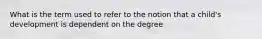 What is the term used to refer to the notion that a child's development is dependent on the degree