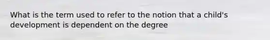 What is the term used to refer to the notion that a child's development is dependent on the degree