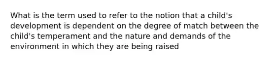 What is the term used to refer to the notion that a child's development is dependent on the degree of match between the child's temperament and the nature and demands of the environment in which they are being raised