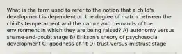 What is the term used to refer to the notion that a child's development is dependent on the degree of match between the child's temperament and the nature and demands of the environment in which they are being raised? A) autonomy versus shame-and-doubt stage B) Erikson's theory of psychosocial development C) goodness-of-fit D) trust-versus-mistrust stage